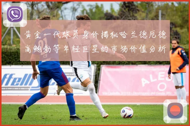 黄金一代球员身价揭秘哈兰德厄德高鲍勃等年轻巨星的市场价值分析