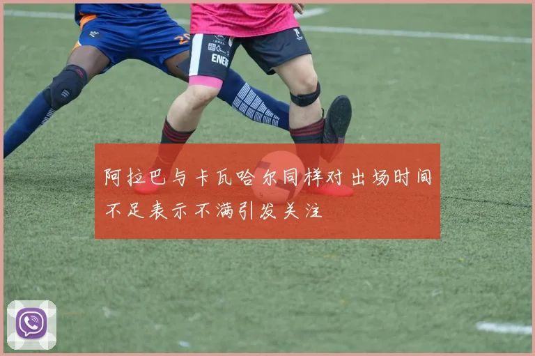 阿拉巴与卡瓦哈尔同样对出场时间不足表示不满引发关注