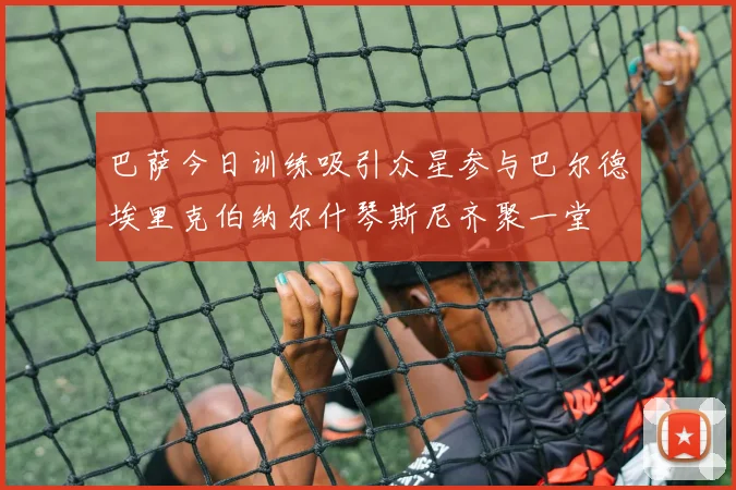 巴萨今日训练吸引众星参与巴尔德埃里克伯纳尔什琴斯尼齐聚一堂