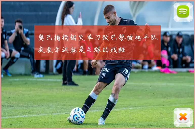 奥巴梅扬错失单刀致巴黎被绝平队友表示这就是足球的残酷