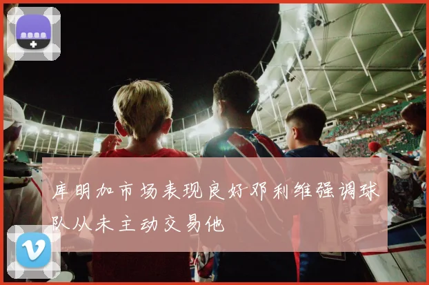 库明加市场表现良好邓利维强调球队从未主动交易他