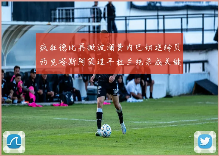 疯狂德比再掀波澜费内巴切逆转贝西克塔斯阿笑追平杜兰绝杀成关键