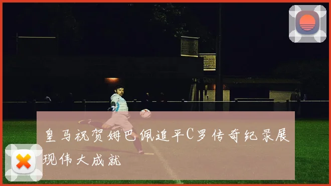 皇马祝贺姆巴佩追平C罗传奇纪录展现伟大成就