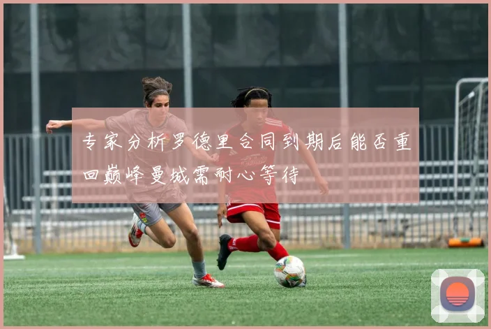 专家分析罗德里合同到期后能否重回巅峰曼城需耐心等待