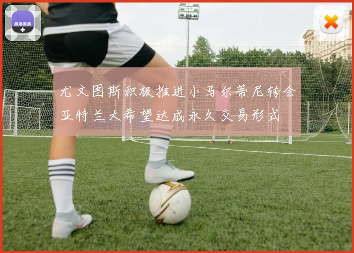 尤文图斯积极推进小马尔蒂尼转会亚特兰大希望达成永久交易形式