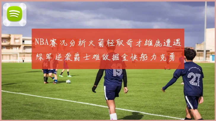NBA赛况分析火箭轻取奇才雄鹿遭遇绿军逆袭爵士难敌掘金快船力克勇士
