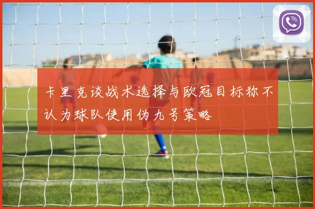 卡里克谈战术选择与欧冠目标称不认为球队使用伪九号策略
