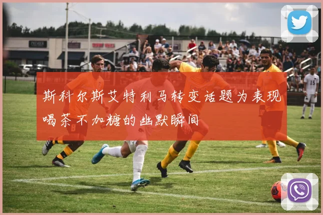 斯科尔斯艾特利马转变话题为表现喝茶不加糖的幽默瞬间