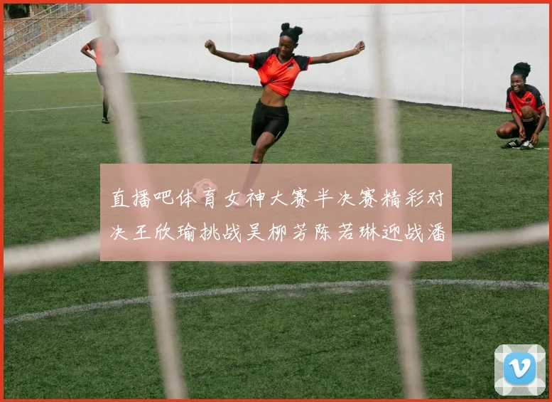 直播吧体育女神大赛半决赛精彩对决王欣瑜挑战吴柳芳陈若琳迎战潘晓婷