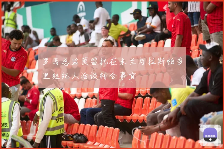 罗马总监莫雷托在米兰与拉斯帕多里经纪人洽谈转会事宜