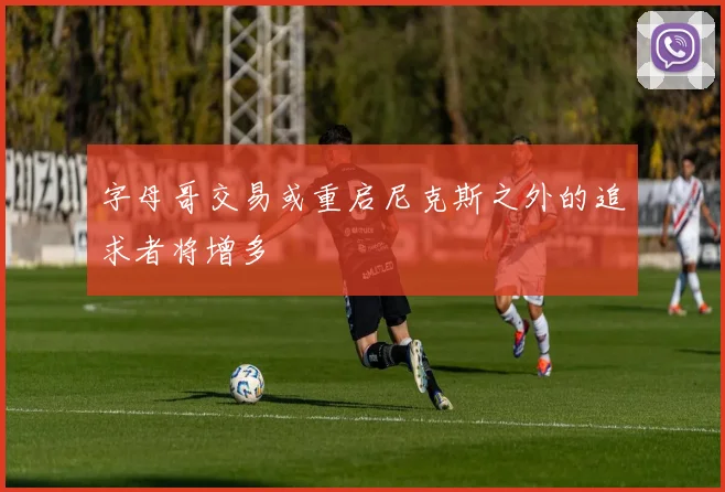 字母哥交易或重启尼克斯之外的追求者将增多
