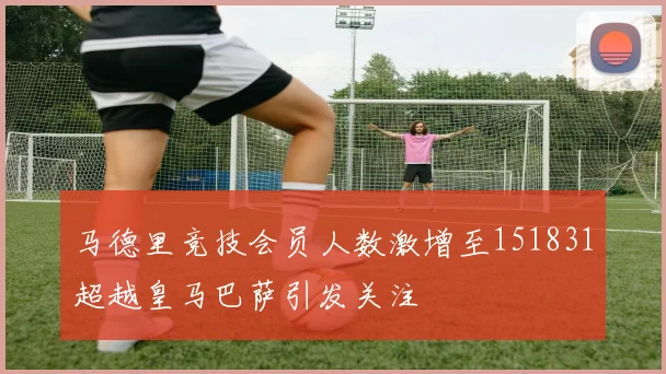 马德里竞技会员人数激增至151831超越皇马巴萨引发关注