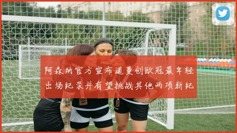 阿森纳官方宣布道曼创欧冠最年轻出场纪录并有望挑战其他两项新纪录