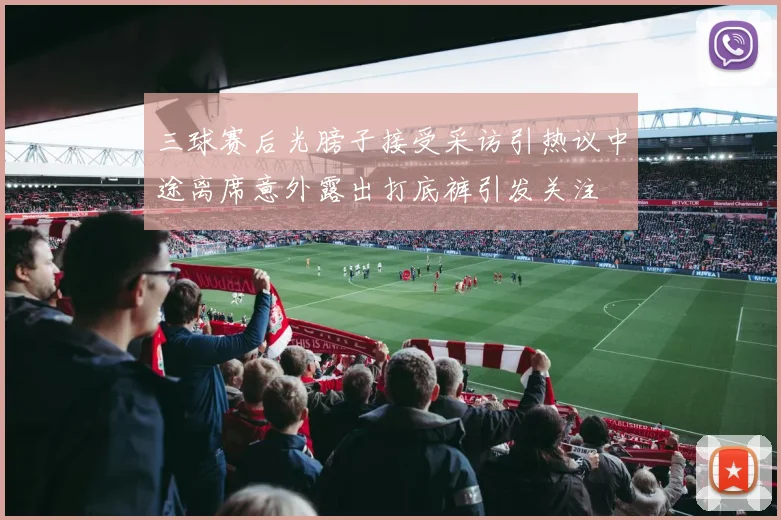 三球赛后光膀子接受采访引热议中途离席意外露出打底裤引发关注