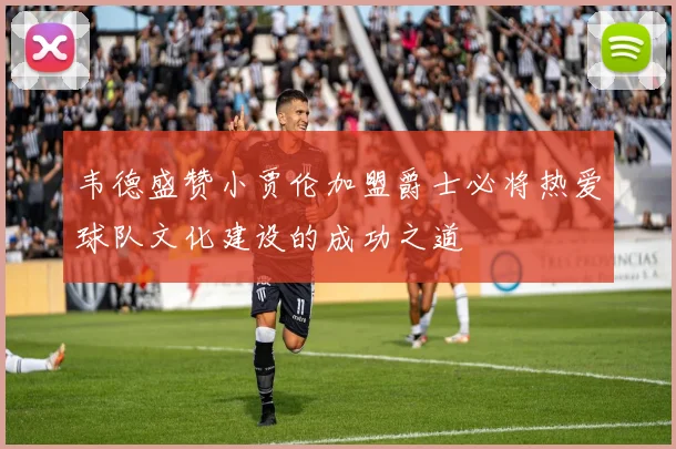 韦德盛赞小贾伦加盟爵士必将热爱球队文化建设的成功之道