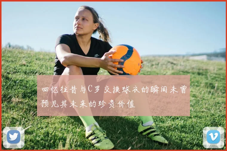 回忆往昔与C罗交换球衣的瞬间未曾预见其未来的珍贵价值