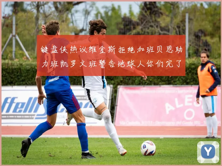 键盘侠热议维金斯拒绝加班贝恩助力班凯罗文班警告地球人你们完了