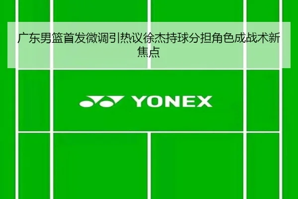 广东男篮首发微调引热议徐杰持球分担角色成战术新焦点 | Leyu
